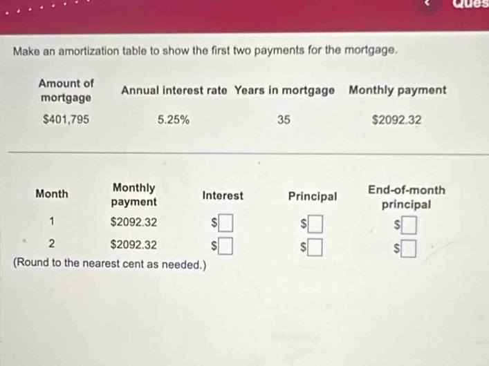 Ques 
Make an amortization table to show the first two payments for the mortgage. 
Amount of Annual interest rate Years in mortgage Monthly payment 
mortgage
$401,795 5.25% 35 $2092.32
Month Monthly End-of-month 
payment Interest Principal principal 
1 $2092.32 $ $ V $□
2 $2092.32 $□
$
(Round to the nearest cent as needed.)