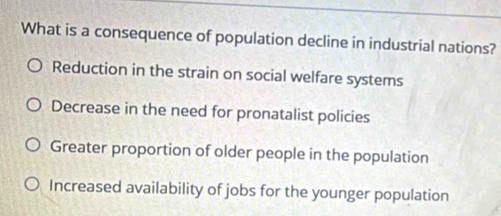 What is a consequence of population decline in industrial nations?
Reduction in the strain on social welfare systems
Decrease in the need for pronatalist policies
Greater proportion of older people in the population
Increased availability of jobs for the younger population