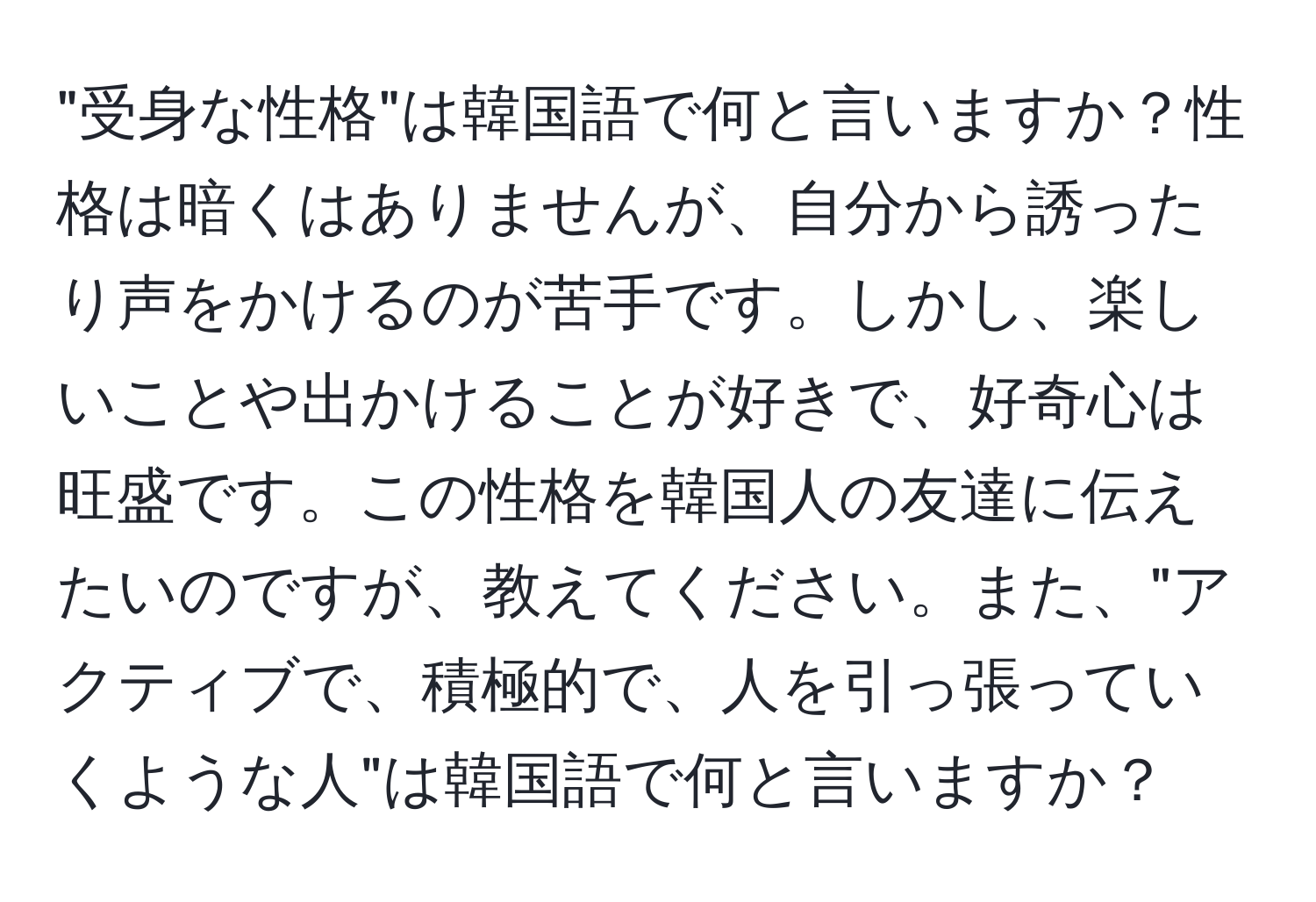 "受身な性格"は韓国語で何と言いますか？性格は暗くはありませんが、自分から誘ったり声をかけるのが苦手です。しかし、楽しいことや出かけることが好きで、好奇心は旺盛です。この性格を韓国人の友達に伝えたいのですが、教えてください。また、"アクティブで、積極的で、人を引っ張っていくような人"は韓国語で何と言いますか？