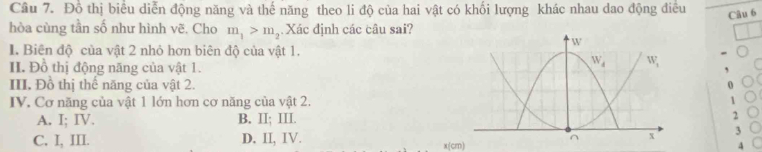 Đồ thị biểu diễn động năng và thế năng theo li độ của hai vật có khối lượng khác nhau dao động điều Câu 6
hòa cùng tần số như hình vẽ. Cho m_1>m_2 Xác định các câu sai?
I. Biên độ của vật 2 nhỏ hơn biên độ của vật 1.
II. Đồ thị động năng của vật 1.
III. Đồ thị thế năng của vật 2.
0
IV. Cơ năng của vật 1 lớn hơn cơ năng của vật 2.1
A. I; IV. B. II; III.
2
C. I, III. D. II, IV.
3
x(cm)
4