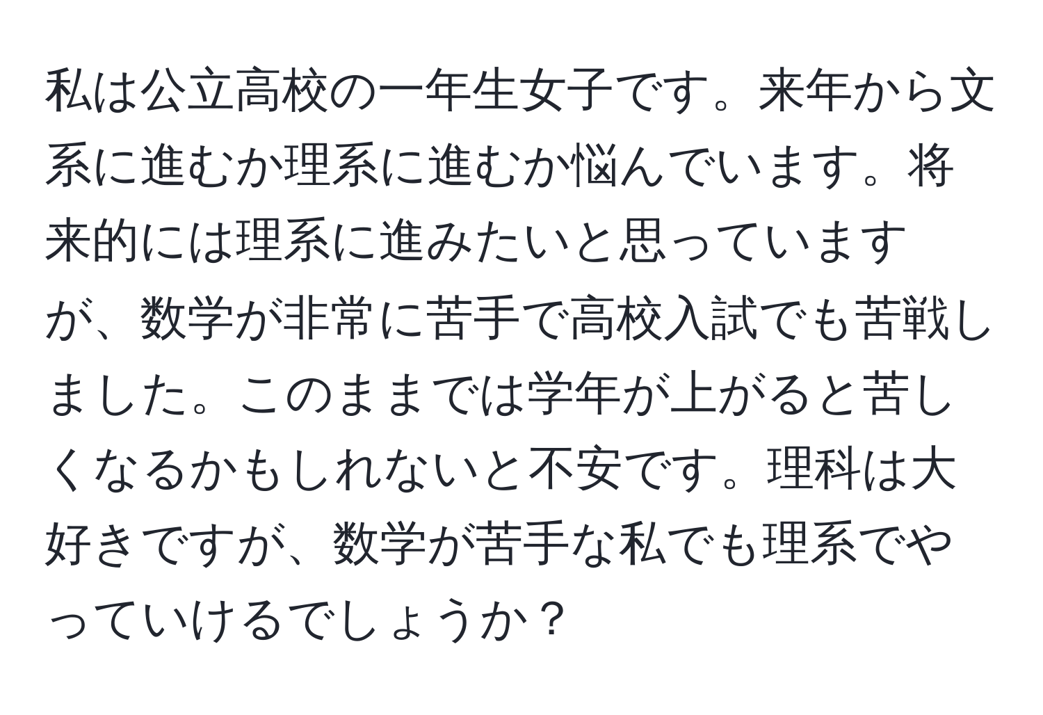 私は公立高校の一年生女子です。来年から文系に進むか理系に進むか悩んでいます。将来的には理系に進みたいと思っていますが、数学が非常に苦手で高校入試でも苦戦しました。このままでは学年が上がると苦しくなるかもしれないと不安です。理科は大好きですが、数学が苦手な私でも理系でやっていけるでしょうか？