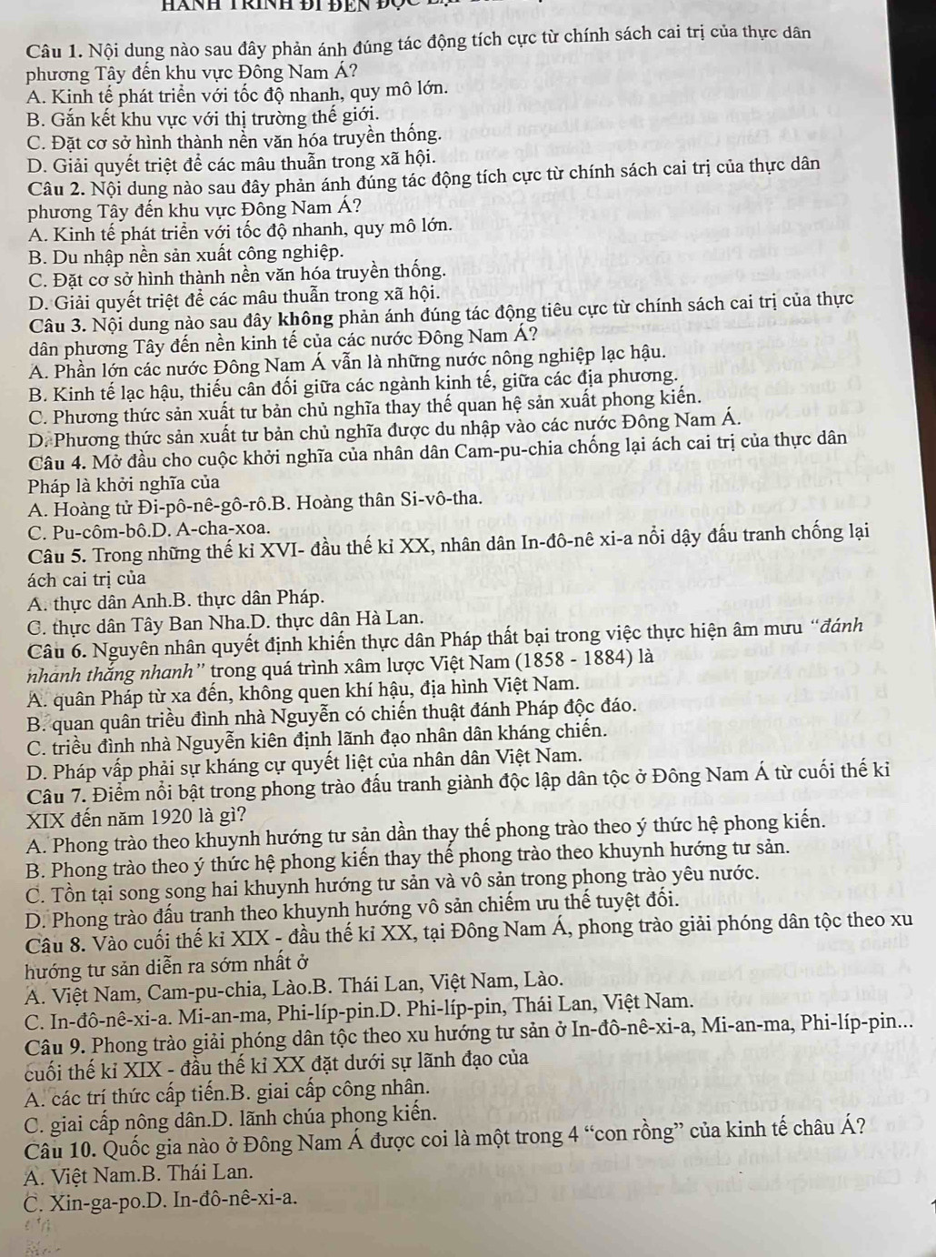 HàNH TRiNH ĐI ĐEN Đọc
Câu 1. Nội dung nào sau đây phản ánh đúng tác động tích cực từ chính sách cai trị của thực dân
phương Tây đến khu vực Đồng Nam Á?
A. Kinh tế phát triển với tốc độ nhanh, quy mô lớn.
B. Gắn kết khu vực với thị trường thế giới.
C. Đặt cơ sở hình thành nền văn hóa truyền thống.
D. Giải quyết triệt để các mâu thuẫn trong xã hội.
Câu 2. Nội dung nào sau đây phản ánh đúng tác động tích cực từ chính sách cai trị của thực dân
phương Tây đến khu vực Đông Nam Á?
A. Kinh tế phát triển với tốc độ nhanh, quy mô lớn.
B. Du nhập nền sản xuất công nghiệp.
C. Đặt cơ sở hình thành nền văn hóa truyền thống.
D. Giải quyết triệt để các mâu thuẫn trong xã hội.
Câu 3. Nội dung nào sau đây không phản ánh đúng tác động tiêu cực từ chính sách cai trị của thực
dân phương Tây đến nền kinh tế của các nước Đông Nam Á?
A. Phần lớn các nước Đông Nam Á vẫn là những nước nông nghiệp lạc hậu.
B. Kinh tế lạc hậu, thiếu cân đối giữa các ngành kinh tế, giữa các địa phương.
C. Phương thức sản xuất tư bản chủ nghĩa thay thế quan hệ sản xuất phong kiến.
D. Phương thức sản xuất tư bản chủ nghĩa được du nhập vào các nước Đông Nam Á.
Câu 4. Mở đầu cho cuộc khởi nghĩa của nhân dân Cam-pu-chia chống lại ách cai trị của thực dân
Pháp là khởi nghĩa của
A. Hoàng tử Đi-pô-nê-gô-rô.B. Hoàng thân Si-vô-tha.
C. Pu-côm-bô.D. A-cha-xoa.
Câu 5. Trong những thế kỉ XVI- đầu thế kỉ XX, nhân dân In-đô-nê xi-a nổi dậy đấu tranh chống lại
ách cai trị của
A. thực dân Anh.B. thực dân Pháp.
C. thực dân Tây Ban Nha.D. thực dân Hà Lan.
Câu 6. Nguyên nhân quyết định khiến thực dân Pháp thất bại trong việc thực hiện âm mưu “đánh
nhành thắng nhanh” trong quá trình xâm lược Việt Nam (1858 - 1884) là
A. quân Pháp từ xa đến, không quen khí hậu, địa hình Việt Nam.
B. quan quân triều đình nhà Nguyễn có chiến thuật đánh Pháp độc đáo.
C. triều đình nhà Nguyễn kiên định lãnh đạo nhân dân kháng chiến.
D. Pháp vấp phải sự kháng cự quyết liệt của nhân dân Việt Nam.
Câu 7. Điểm nổi bật trong phong trào đấu tranh giành độc lập dân tộc ở Đông Nam Á từ cuối thế ki
XIX đến năm 1920 là gì?
A. Phong trào theo khuynh hướng tư sản dần thay thế phong trào theo ý thức hệ phong kiến.
B. Phong trào theo ý thức hệ phong kiến thay thế phong trào theo khuynh hướng tư sản.
C. Tồn tại song song hai khuynh hướng tư sản và vô sản trong phong trào yêu nước.
D. Phong trào đấu tranh theo khuynh hướng vô sản chiếm ưu thế tuyệt đổi.
Câu 8. Vào cuối thế kỉ XIX - đầu thế kỉ XX, tại Đông Nam Á, phong trào giải phóng dân tộc theo xu
hướng tư sản diễn ra sớm nhất ở
A. Việt Nam, Cam-pu-chia, Lào.B. Thái Lan, Việt Nam, Lào.
C. In-đô-nê-xi-a. Mi-an-ma, Phi-líp-pin.D. Phi-líp-pin, Thái Lan, Việt Nam.
Câu 9. Phong trào giải phóng dân tộc theo xu hướng tư sản ở In-đô-nê-xi-a, Mi-an-ma, Phi-líp-pin...
cuối thế kỉ XIX - đầu thế kỉ XX đặt dưới sự lãnh đạo của
A. các trí thức cấp tiến.B. giai cấp công nhân.
C. giai cấp nông dân.D. lãnh chúa phong kiến.
Câu 10. Quốc gia nào ở Đông Nam Á được coi là một trong 4° *con rồng” của kinh tế châu Á?
A. Việt Nam.B. Thái Lan.
C. Xin-ga-po.D. In-đô-nê-xi-a.