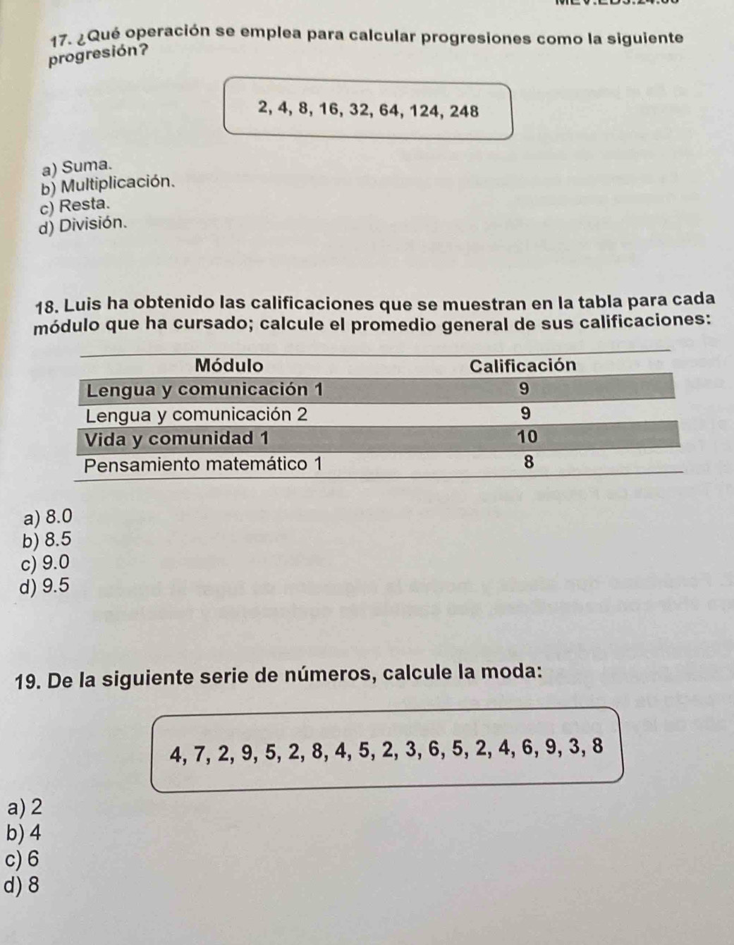 ¿Qué operación se emplea para calcular progresiones como la siguiente
progresión?
2, 4, 8, 16, 32, 64, 124, 248
a) Suma.
b) Multiplicación.
c) Resta.
d) División.
18. Luis ha obtenido las calificaciones que se muestran en la tabla para cada
módulo que ha cursado; calcule el promedio general de sus calificaciones:
a) 8.0
b) 8.5
c) 9.0
d) 9.5
19. De la siguiente serie de números, calcule la moda:
4, 7, 2, 9, 5, 2, 8, 4, 5, 2, 3, 6, 5, 2, 4, 6, 9, 3, 8
a) 2
b) 4
c) 6
d) 8