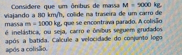 Considere que um ônibus de massa M=9000 k
viajando a 80 km/h, colide na traseira de um carro de 
massa m=1000kg , que se encontrava parado. A colisão 
é inelástica, ou seja, carro e ônibus seguem grudados 
após a batida, Calcule a velocidade do conjunto logo 
após a colisão.