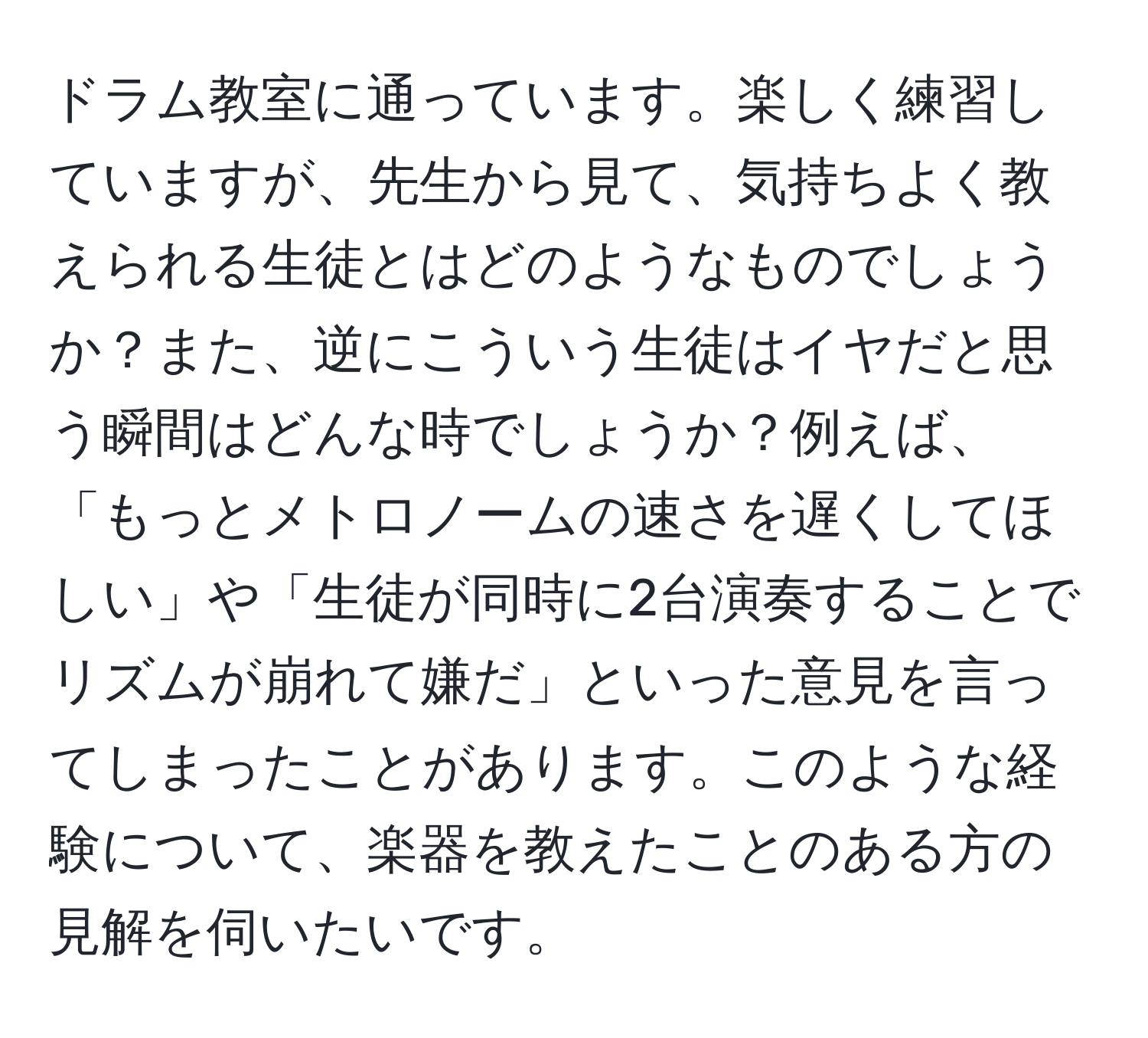 ドラム教室に通っています。楽しく練習していますが、先生から見て、気持ちよく教えられる生徒とはどのようなものでしょうか？また、逆にこういう生徒はイヤだと思う瞬間はどんな時でしょうか？例えば、「もっとメトロノームの速さを遅くしてほしい」や「生徒が同時に2台演奏することでリズムが崩れて嫌だ」といった意見を言ってしまったことがあります。このような経験について、楽器を教えたことのある方の見解を伺いたいです。