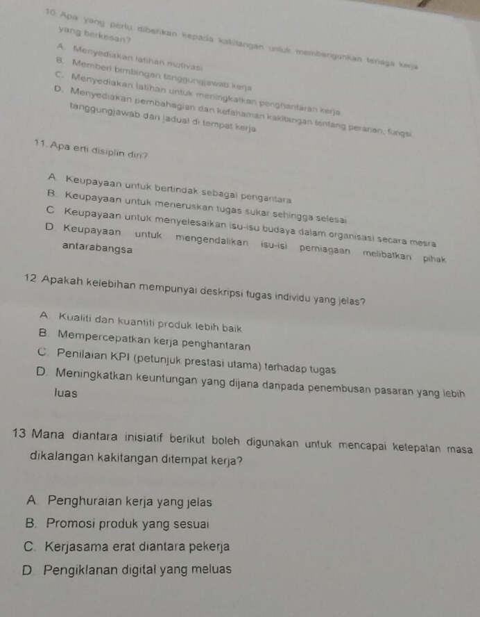 yang berkesan?
10. Apa yang perlu diberikan kepada kakitangan unluk membangunkan tenaga keŋja
A. Menyediakan latihan molivas
B. Memberi bimbingan tanggungjawab kerja
C. Menyediakan latihan untuk meningkatkan penghantaran kerja
D. Menyediakan pembahagian dan kefahaman kakitangan tenfang peraran, fungsi.
tanggungjawab dan jadual di tempat kerja
11. Apa erti disiplin diri?
A Keupayaan untuk bertindak sebagai pengantara
B. Keupayaan untuk meneruskan tugas sukar sehingga selesai
C Keupayaan untuk menyelesaikan isu-isu budaya dalam organisasi secara mesra
D. Keupayaan untuk mengendalikan isu-isi pemiagaan melibatkan pihak
antarabangsa
12 Apakah kelebihan mempunyai deskripsi tugas individu yang jelas?
A. Kualiti dan kuantiti produk lebih baik
B Mempercepatkan kerja penghantaran
C. Penilaian KPI (petunjuk prestasi utama) terhadap tugas
D. Meningkatkan keuntungan yang dijana danpada penembusan pasaran yang lebih
luas
13 Mana diantara inisiatif berikut boleh digunakan untuk mencapai ketepatan masa
dikalangan kakitangan ditempat kerja?
A. Penghuraian kerja yang jelas
B. Promosi produk yang sesual
C. Kerjasama erat diantara pekerja
D. Pengiklanan digital yang meluas