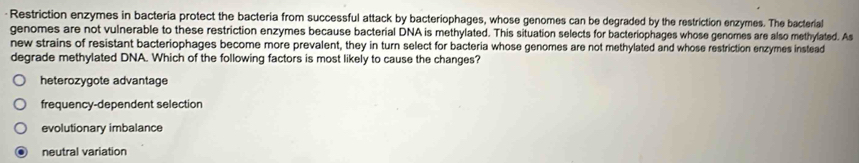 Restriction enzymes in bacteria protect the bacteria from successful attack by bacteriophages, whose genomes can be degraded by the restriction enzymes. The bacterial
genomes are not vulnerable to these restriction enzymes because bacterial DNA is methylated. This situation selects for bacteriophages whose genomes are also methylated. As
new strains of resistant bacteriophages become more prevalent, they in turn select for bacteria whose genomes are not methylated and whose restriction enzymes instead
degrade methylated DNA. Which of the following factors is most likely to cause the changes?
heterozygote advantage
frequency-dependent selection
evolutionary imbalance
neutral variation