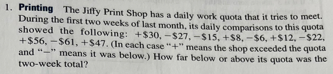 Printing The Jiffy Print Shop has a daily work quota that it tries to meet. 
During the first two weeks of last month, its daily comparisons to this quota 
showed the following: +$30, -$27, -$15, +$8, -$6, +$12, -$22,
+$56, -$61, +$47. (In each case “+” means the shop exceeded the quota 
and “—” means it was below.) How far below or above its quota was the 
two-week total?