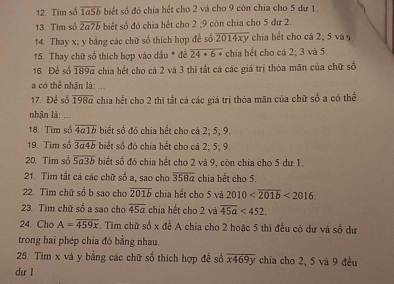 Tìm số overline 1a5b biết số đó chia hết cho 2 và cho 9 còn chia cho 5 dư 1. 
13. Tìm số overline 2a7b biết số đó chia hết cho 2; 9 còn chia cho 5 dư 2. 
14. Thay x; y bằng các chữ số thích hợp đề số overline 2014xy chia hết cho cả 2; 5 và 9
15. Thay chữ số thích hợp vào dấu * đề overline 24*6* chia hết cho cả 2; 3 và 5. 
16. Để số overline 189a chia hết cho cả 2 và 3 thì tất cả các giá trị thỏa mãn của chữ số 
a có thể nhận là: ... 
17. Đề số overline 198a chia hết cho 2 thì tất cả các giá trị thỏa mãn của chữ số a có thể 
nhận là: ... 
18. Tìm số overline 4a1b biết số đó chia hết cho cả 2; 5; 9. 
19. Tìm số overline 3a4b biết số đó chia hết cho cả 2; 5; 9. 
20. Tìm số overline 5a3b biết số đó chia hết cho 2 và 9, còn chia cho 5 dư 1. 
21. Tìm tất cả các chữ số a, sao cho overline 358a chia hết cho 5. 
22. Tìm chữ số b sao cho overline 201b chia hết cho 5 và 2010 <2016</tex>. 
23. Tìm chữ số a sao cho overline 45a chia hết cho 2 và overline 45a<452</tex>. 
24. Cho A=overline 459x. Tìm chữ số x đề A chia cho 2 hoặc 5 thì đều có dư và số dư 
trong hai phép chia đó bằng nhau. 
25. Tìm x và y bằng các chữ số thích hợp đề số overline x469y chia cho 2, 5 và 9 đều 
du 1