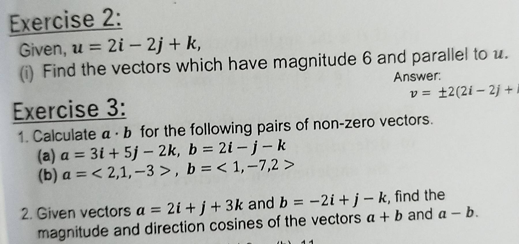 Given, u=2i-2j+k, 
(i) Find the vectors which have magnitude 6 and parallel to u. 
Answer:
v=± 2(2i-2j+
Exercise 3: 
1. Calculate a· b for the following pairs of non-zero vectors. 
(a) a=3i+5j-2k, b=2i-j-k
(b) a=<2,1,-3>, b=<1,-7,2>
2. Given vectors a=2i+j+3k and b=-2i+j-k , find the 
magnitude and direction cosines of the vectors a+b and a-b.