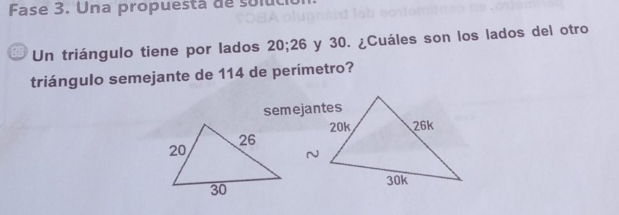 Fase 3. Una propuestá de soluci 
Un triángulo tiene por lados 20; 26 y 30. ¿Cuáles son los lados del otro 
triángulo semejante de 114 de perímetro? 
semejantes