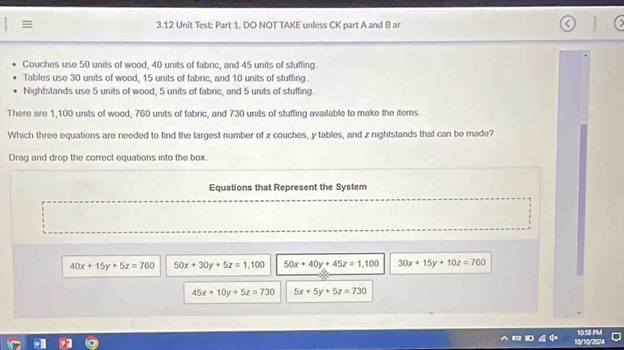 3.12 Unit Test: Part 1. DO NOT TAKE unfess CK part A and B ar
Couches use 50 units of wood, 40 units of fabric, and 45 units of stuffing
Tables use 30 units of wood, 15 units of fabric, and 10 units of stuffing.
Nightstands use 5 units of wood, 5 units of fabric, and 5 units of stuffing.
There are 1,100 units of wood, 760 units of fabric, and 730 units of stuffing available to make the items.
Which three equations are needed to find the largest number of x couches, y tables, and z nightstands that can be made?
Drag and drop the correct equations into the box.
Equations that Represent the System
40x+15y+5z=760 50x+30y+5z=1,100 50x+40y+45z=1,100 30x+15y+10z=760
45x+10y+5z=730 5x+5y+5z=730
10:58 PM
10/10/2024