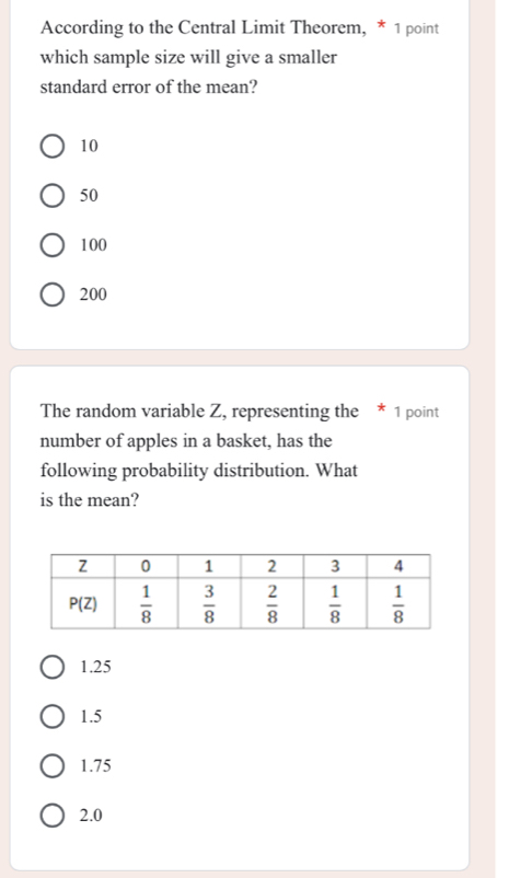 According to the Central Limit Theorem, * 1 point
which sample size will give a smaller
standard error of the mean?
10
50
100
200
The random variable Z, representing the * 1 point
number of apples in a basket, has the
following probability distribution. What
is the mean?
1.25
1.5
1.75
2.0