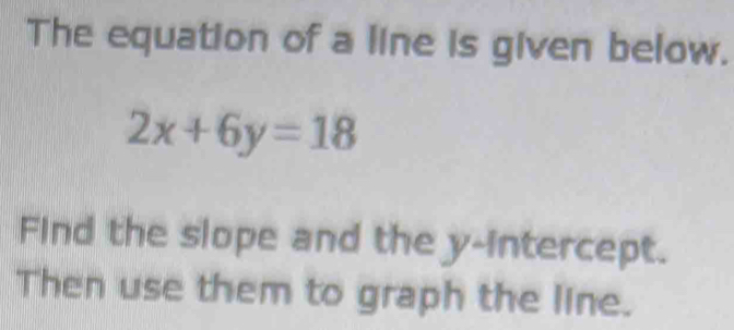 The equation of a line is given below.
2x+6y=18
Find the slope and the y-intercept. 
Then use them to graph the line.