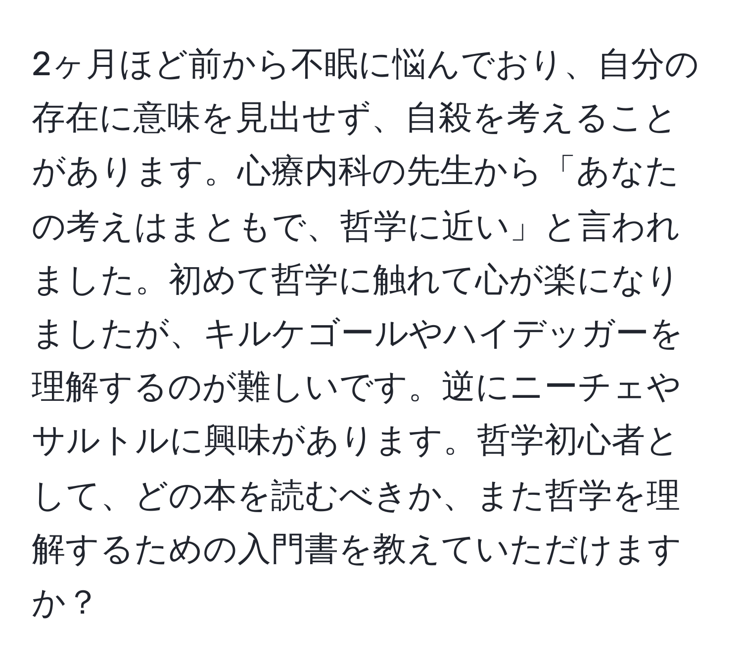 2ヶ月ほど前から不眠に悩んでおり、自分の存在に意味を見出せず、自殺を考えることがあります。心療内科の先生から「あなたの考えはまともで、哲学に近い」と言われました。初めて哲学に触れて心が楽になりましたが、キルケゴールやハイデッガーを理解するのが難しいです。逆にニーチェやサルトルに興味があります。哲学初心者として、どの本を読むべきか、また哲学を理解するための入門書を教えていただけますか？