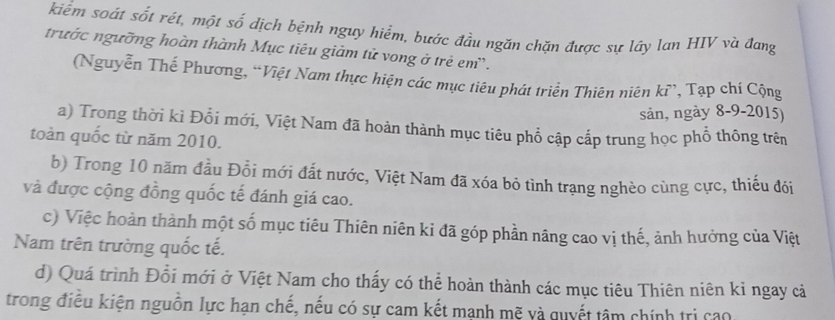 kiểm soát sốt rét, một số dịch bệnh nguy hiểm, bước đầu ngăn chặn được sự lây lan HIV và đang 
trước ngưỡng hoàn thành Mục tiêu giảm tử vong ở trẻ em. 
(Nguyễn Thế Phương, “Việt Nam thực hiện các mục tiêu phát triển Thiên niên kỉ, Tạp chí Cộng 
sản, ngày 8-9-2015) 
a) Trong thời kì Đổi mới, Việt Nam đã hoàn thành mục tiêu phổ cập cấp trung học phổ thông trên 
toàn quốc từ năm 2010. 
b) Trong 10 năm đầu Đổi mới đất nước, Việt Nam đã xóa bỏ tình trạng nghèo cùng cực, thiếu đói 
và được cộng đồng quốc tế đánh giá cao. 
c) Việc hoàn thành một số mục tiêu Thiên niên kỉ đã góp phần nâng cao vị thế, ảnh hưởng của Việt 
Nam trên trường quốc tế. 
d) Quá trình Đổi mới ở Việt Nam cho thấy có thể hoàn thành các mục tiêu Thiên niên kỉ ngay cả 
trong điều kiện nguồn lực hạn chế, nếu có sự cam kết mạnh mẽ và quyết tâm chính trị cao