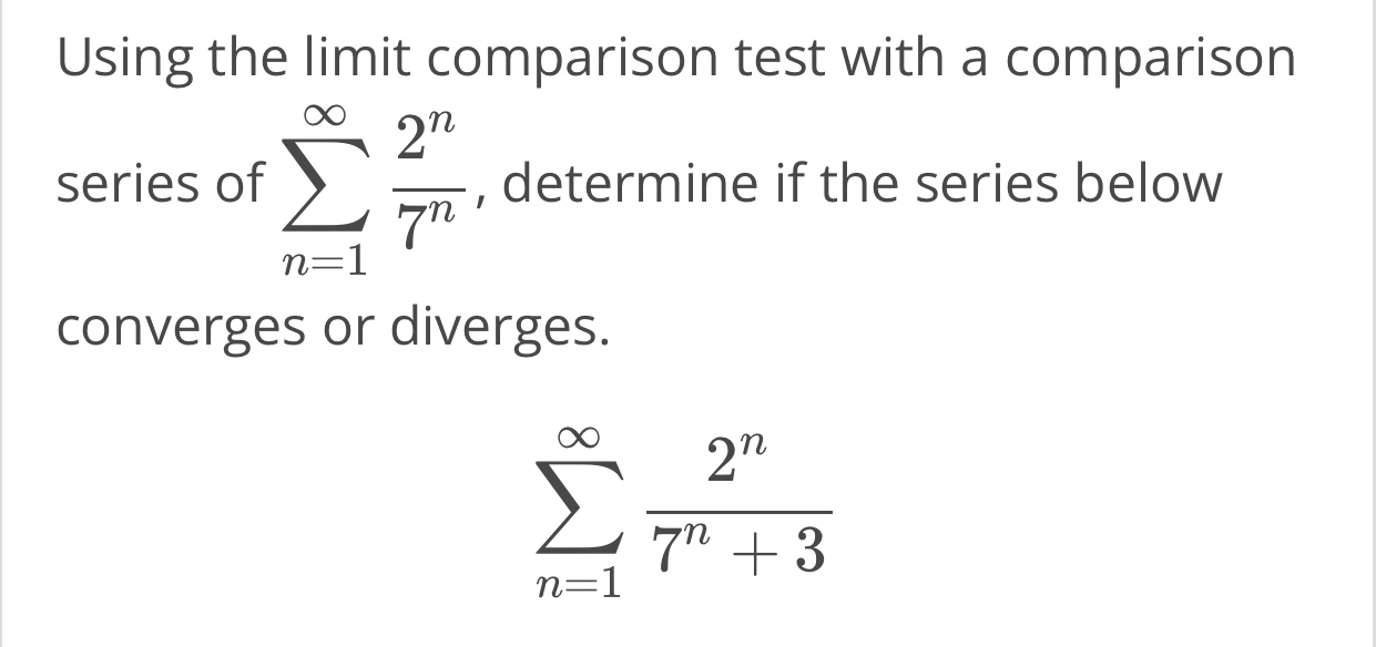 Using the limit comparison test with a comparison 
series of sumlimits _(n=1)^(∈fty) 2^n/7^n  , determine if the series below 
converges or diverges.
sumlimits _(n=1)^(∈fty) 2^n/7^n+3 