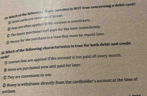 Which of the followim g foranteristics is NOT true concerning a debit card?
④ Debit cards are convene at to use.
@ Fees are often applied if the account is overdrawn.
; The buyer purchases and pays for the item immediately.
Money for the purchase is a loan that must be repaid later.
50. Which of the following characteristics is true for both debit and credit
cards?
€ Interest fees are applied if the account is not paid off every month.
@ Items are purchased now and paid for later.
They are convenient to use.
@ Money is withdrawn directly from the cardholder's account at the time of
purchase.