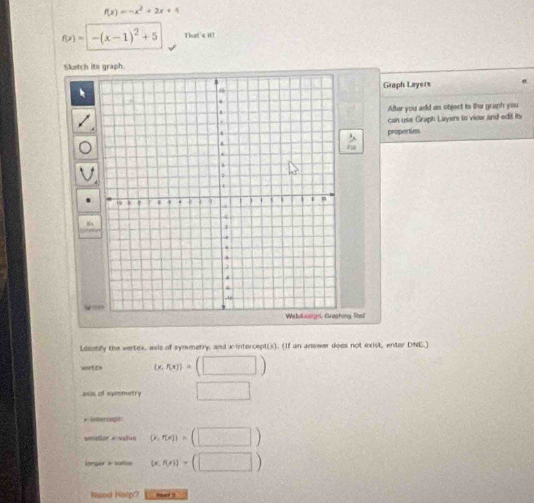 f(x)=-x^2+2x+4
f(x)=-(x-1)^2+5 That's if! 
Sketch its graph. 
Graph Layers 
After you add an object to the graph you 
can use Graph Layers to viow and edit its 
properties 
ng Tosi 
Edsotify the vertex, axis of symmetry, and x-intercept(s). (If an answer does not exist, enter DNE.) 
vartex (x, f(x) = (□ ) 
acs of symmetry □ 
* lntercapt 
sonaller evalun (x,f(x))=(□ )
larger x Valon (x,f(x))=(□ )
Neod Hotp?