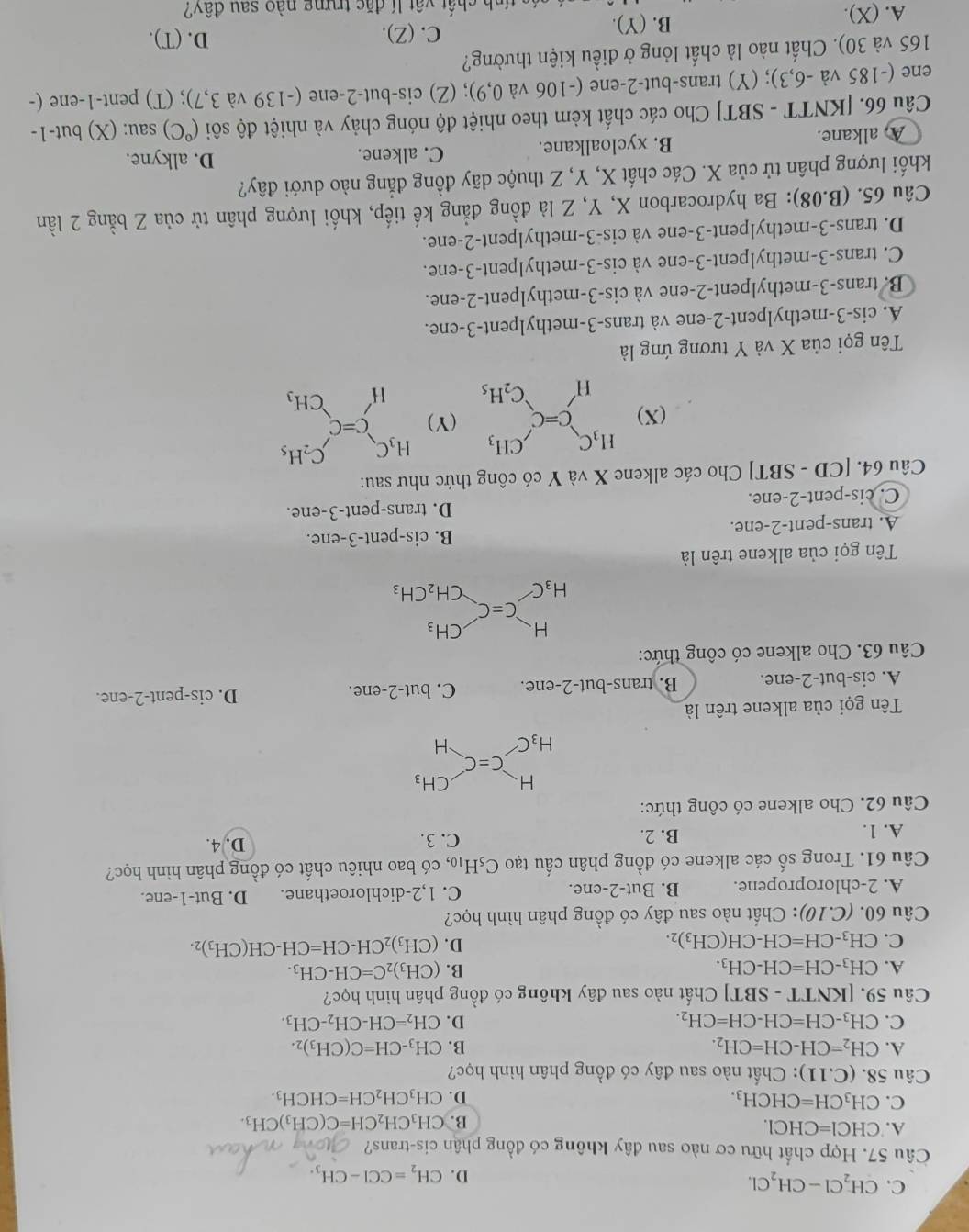 C. CH_2Cl-CH_2Cl.
D. CH_2=CCl-CH_3.
Câu 57. Hợp chất hữu cơ nào sau đây không có đồng phân cis-trans?
A. CHCl=CHCl. CH_3CH_2CH=C(CH_3)CH_3.
B.
C. CH_3CH=CHCH_3. D. CH_3CH_2CH=CHCH_3.
Câu 58. (C.11) : Chất nào sau đây có đồng phân hình học?
A. CH_2=CH-CH=CH_2. B. CH_3-CH=C(CH_3)_2.
C. CH_3-CH=CH-CH=CH_2. D. CH_2=CH-CH_2-CH_3.
Câu 59. [KNTT - S] 3T Chất nào sau đây không có đồng phân hình học?
A. CH_3-CH=CH-CH_3. B. (CH_3)_2C=CH-CH_3.
C. CH_3-CH=CH-CH(CH_3)_2.
D. (CH_3)_2CH-CH=CH-CH(CH_3)_2.
Câu 60. (C.10) : Chất nào sau đây có đồng phân hình học?
A. 2-chloropropene. B. But-2-ene. C. 1,2-dichloroethane. D. But-1-ene.
Câu 61. Trong số các alkene có đồng phân cấu tạo C_5H_10 , có bao nhiêu chất có đồng phân hình học?
A. 1. B. 2. C. 3. D. 4.
Câu 62. Cho alkene có công thức:
beginarrayr H H_3Cendarray _H^CH_3
Tên gọi của alkene trên là
A. cis-but-2-ene. B. trans-but-2-ene. C. but-2-ene D. cis-pent-2-ene.
Câu 63. Cho alkene có công thức:
beginarrayr H Aendarray C=C CH_3
□ 
H_3C CH_2CH_3
Tên gọi của alkene trên là
A. trans-pent-2-ene. B. cis-pent-3-ene.
C. cis-pent-2-ene. D. trans-pent-3-ene.
Câu 64. [CD - SBT] Cho các alkene X và Y có công thức như sau:
(X) beginarrayr H_3C Hendvmatrix _C=C_2H_5 (Y) beginarrayr H_3C Hendarray C=C_CH_3^C_2H_5
Tên gọi của X và Y tương ứng là
A. cis-3-methylpent-2-ene và trans-3-methylpent-3-ene.
B. trans-3-methylpent-2-ene và cis-3-methylpent-2-ene.
C. trans-3-methylpent-3-ene và cis-3-methylpent-3-ene.
D. trans-3-methylpent-3-ene và cis-3-methylpent-2-ene.
Câu 65. (B. 28° ): Ba hydrocarbon X, Y, Z là đồng đẳng kế tiếp, khối lượng phân tử của Z bằng 2 lần
khối lượng phân tử của X. Các chất X, Y, Z thuộc dãy đồng đẳng nào dưới đây?
A. alkane. B. xycloalkane. C. alkene. D. alkyne.
Câu 66. [KNTT - SBT] Cho các chất kèm theo nhiệt độ nóng chảy và nhiệt độ sôi (^circ C) sau: (X) but-1-
ene (-185va -6,3; (Y) trans-but-2-ene (-106 và 0,9); (Z) cis-but-2-ene (-139 và 3,7); (T) pent-1-ene (-
165 và 30). Chất nào là chất lỏng ở điều kiện thường?
C. (Z). D. (T).
A. (X). B. (Y).
ch ất vật lí đặc trung nào sau dhat av?