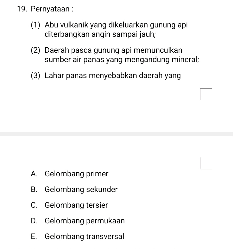 Pernyataan :
(1) Abu vulkanik yang dikeluarkan gunung api
diterbangkan angin sampai jauh;
(2) Daerah pasca gunung api memunculkan
sumber air panas yang mengandung mineral;
(3) Lahar panas menyebabkan daerah yang
A. Gelombang primer
B. Gelombang sekunder
C. Gelombang tersier
D. Gelombang permukaan
E. Gelombang transversal