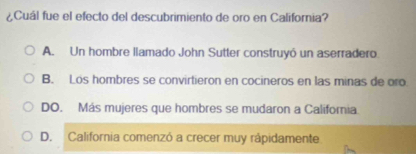 ¿Cuál fue el efecto del descubrimiento de oro en California?
A. Un hombre llamado John Sutter construyó un aserradero.
B. Los hombres se convirtieron en cocineros en las minas de oro
DO. Más mujeres que hombres se mudaron a California.
D. California comenzó a crecer muy rápidamente