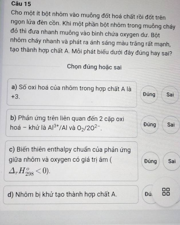 Cho một ít bột nhôm vào muỗng đốt hoá chất rồi đốt trên
ngọn lửa đèn cồn. Khi một phần bột nhôm trong muỗng cháy
đó thì đưa nhanh muỗng vào bình chứa oxygen dư. Bột
nhôm cháy nhanh và phát ra ánh sáng màu trắng rất mạnh,
tạo thành hợp chất A. Mỗi phát biểu dưới đây đúng hay sai?
Chọn đúng hoặc sai
a) Số oxi hoá của nhôm trong hợp chất A là
+3. Đúng Sai
b) Phản ứng trên liên quan đến 2 cặp oxi
hoá - khử là Al^(3+) Al và O_2/2O^(2-). Đúng Sai
c) Biến thiên enthalpy chuẩn của phản ứng
giữa nhôm và oxygen có giá trị âm ( Đúng Sai
△ _rH_(298)^o<0). 
d) Nhôm bị khử tạo thành hợp chất A. Đú