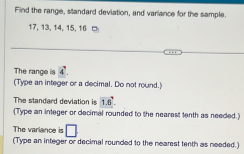 Find the range, standard deviation, and variance for the sample.
17, 13, 14, 15, 16
The range is 4. 
(Type an integer or a decimal. Do not round.) 
The standard deviation is 1.6. 
(Type an integer or decimal rounded to the nearest tenth as needed.) 
The variance is □. 
(Type an integer or decimal rounded to the nearest tenth as needed.)