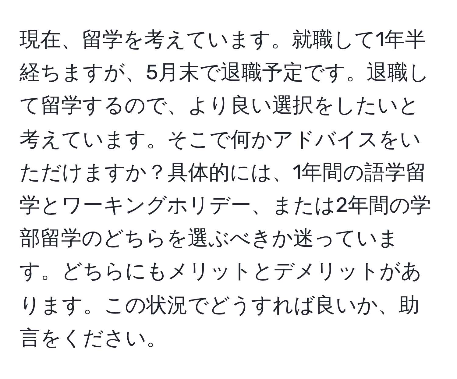 現在、留学を考えています。就職して1年半経ちますが、5月末で退職予定です。退職して留学するので、より良い選択をしたいと考えています。そこで何かアドバイスをいただけますか？具体的には、1年間の語学留学とワーキングホリデー、または2年間の学部留学のどちらを選ぶべきか迷っています。どちらにもメリットとデメリットがあります。この状況でどうすれば良いか、助言をください。