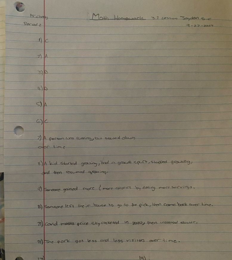 Hc. cheig 
Math Homework 3 7 lesson Saydensc 
Deciod z 
nk 
2)A 
3) 6
4) k
5) h
(. ) c
7)A person ans running, but slowed down 
over linc 
8)A kid started grosing, had a groulh spurt, stapped growing, 
aond then resumed growing. 
9) Breore gained more ( more calories by eating more servings. 
(0) someone lery their house to go to the pick, thence back over time. 
n1cond mosks price sky cocketed in 2020, then increaed stwer. 
Mlue park got less and less visitors over time. 
() (4)