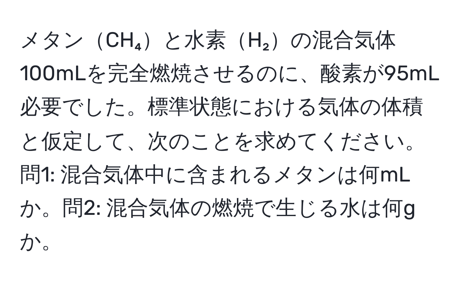 メタンCH₄と水素H₂の混合気体100mLを完全燃焼させるのに、酸素が95mL必要でした。標準状態における気体の体積と仮定して、次のことを求めてください。問1: 混合気体中に含まれるメタンは何mLか。問2: 混合気体の燃焼で生じる水は何gか。