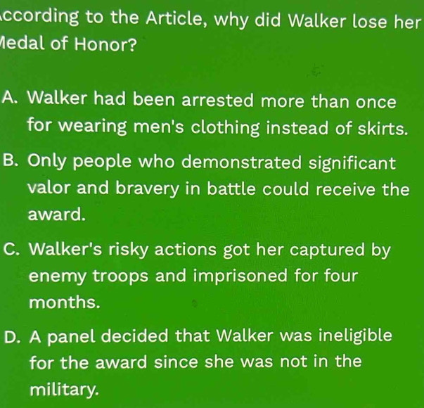 According to the Article, why did Walker lose her
Medal of Honor?
A. Walker had been arrested more than once
for wearing men's clothing instead of skirts.
B. Only people who demonstrated significant
valor and bravery in battle could receive the
award.
C. Walker's risky actions got her captured by
enemy troops and imprisoned for four
months.
D. A panel decided that Walker was ineligible
for the award since she was not in the
military.