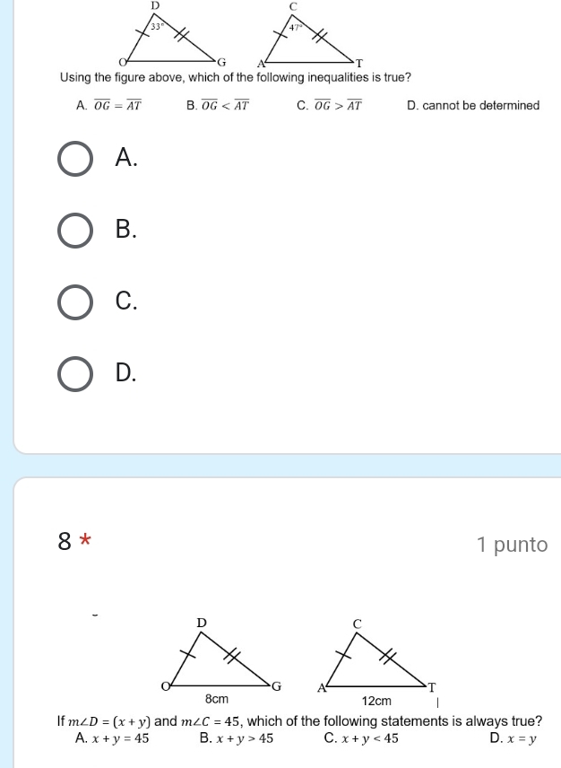 A. overline OG=overline AT B. overline OG C. overline OG>overline AT D. cannot be determined
A.
B.
C.
D.
8 * 1 punto
 
 
If m∠ D=(x+y) and m∠ C=45 , which of the following statements is always true?
A. x+y=45 B. x+y>45 C. x+y<45</tex> D. x=y