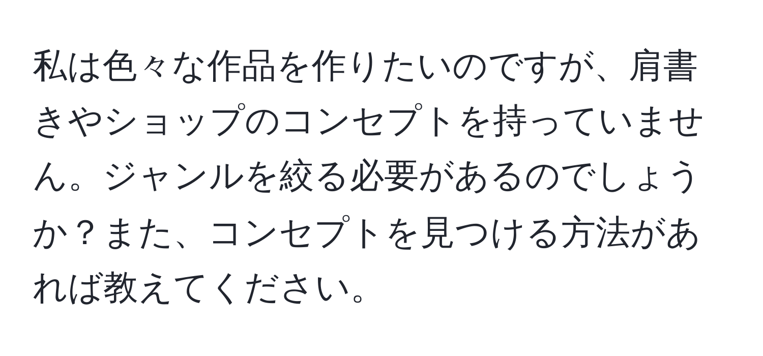 私は色々な作品を作りたいのですが、肩書きやショップのコンセプトを持っていません。ジャンルを絞る必要があるのでしょうか？また、コンセプトを見つける方法があれば教えてください。