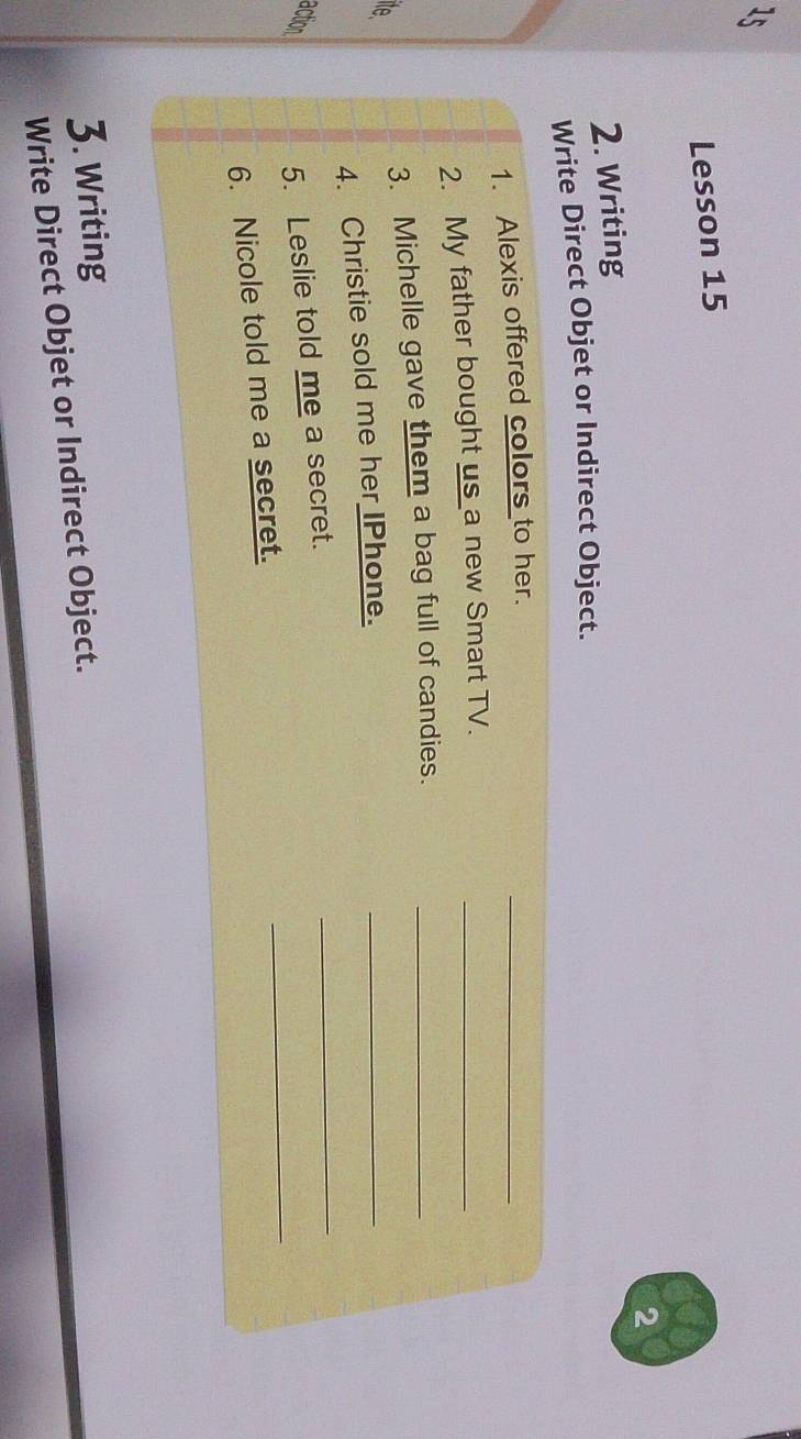 1t 
Lesson 15 
2 
2. Writing 
Write Direct Objet or Indirect Object. 
_ 
1. Alexis offered colors to her. 
2. My father bought us a new Smart TV._ 
ite 
_ 
3. Michelle gave them a bag full of candies._ 
4. Christie sold me her IPhone. 
_ 
action 
5. Leslie told me a secret. 
_ 
6. Nicole told me a secret. 
3. Writing 
Write Direct Objet or Indirect Object.