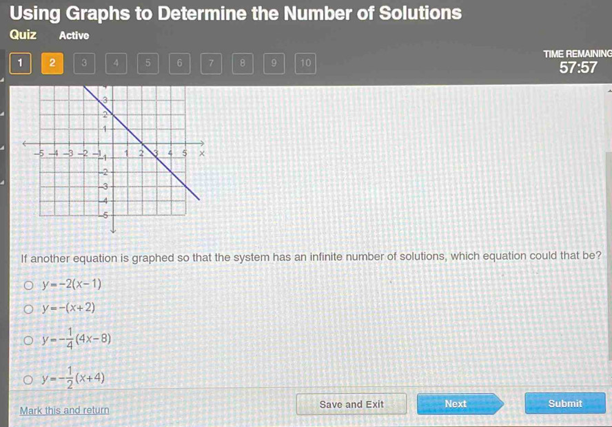 Using Graphs to Determine the Number of Solutions
Quiz Active
1 2 3 4 5 6 7 8 9 10 TIME REMAINING
57:57
If another equation is graphed so that the system has an infinite number of solutions, which equation could that be?
y=-2(x-1)
y=-(x+2)
y=- 1/4 (4x-8)
y=- 1/2 (x+4)
Mark this and return Save and Exit Next
Submit