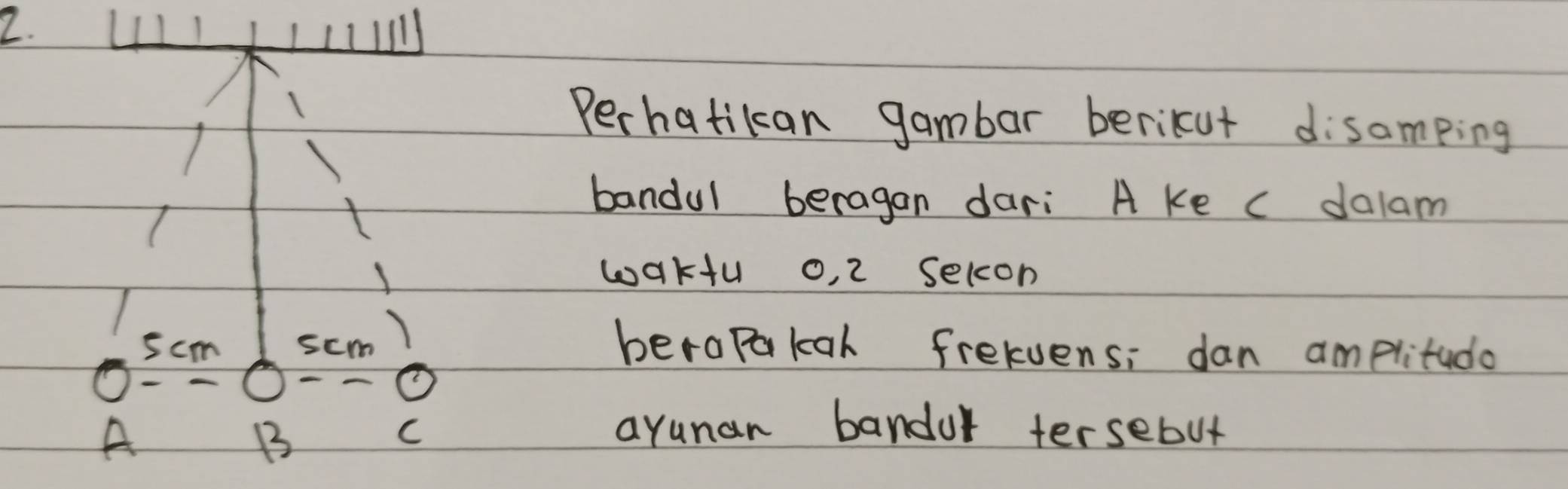 Perhatikan gambar berikut disamping 
bandul beragan dari A ke c dalam 
waku o, 2 selon
5cm scm berapakal frelvens; dan amplitudo 
A 
B 
C arunan bandur tersebut