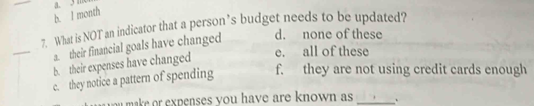 a. 3 m
b. l month
7. What is NOT an indicator that a person’s budget needs to be updated?
_a. their financial goals have changed
d. none of these
b. their expenses have changed
e. all of these
c. they notice a pattern of spending
f. they are not using credit cards enough
ou make or expenses you have are known as _`