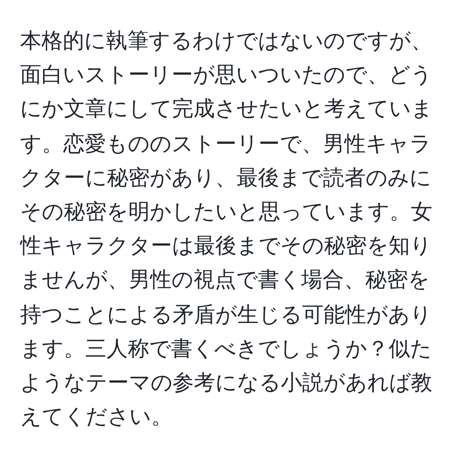 本格的に執筆するわけではないのですが、面白いストーリーが思いついたので、どうにか文章にして完成させたいと考えています。恋愛もののストーリーで、男性キャラクターに秘密があり、最後まで読者のみにその秘密を明かしたいと思っています。女性キャラクターは最後までその秘密を知りませんが、男性の視点で書く場合、秘密を持つことによる矛盾が生じる可能性があります。三人称で書くべきでしょうか？似たようなテーマの参考になる小説があれば教えてください。