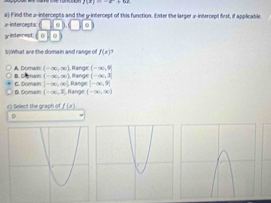 suppose we have the runction j(x)=-x+62
a) Find the z -intercepts and the y-intercept of this function. Enter the larger x-intercept first, if applicable.
z -intercepts: 0 0
y intercept: 0 0
b)What are the domain and range of f(x) 7
A. Domain: (-∈fty ,∈fty ) , Range: (-∈fty ,9]
B. Dimain: (-∈fty ,∈fty ) , Range: (-∈fty ,3]
C. Domain: [-∈fty ,∈fty ] , Range: [-∈fty ,9]
D. Domain: (-∈fty ,3) , Range (-∈fty ,∈fty )
c) Select the graph of _ f(x).
D