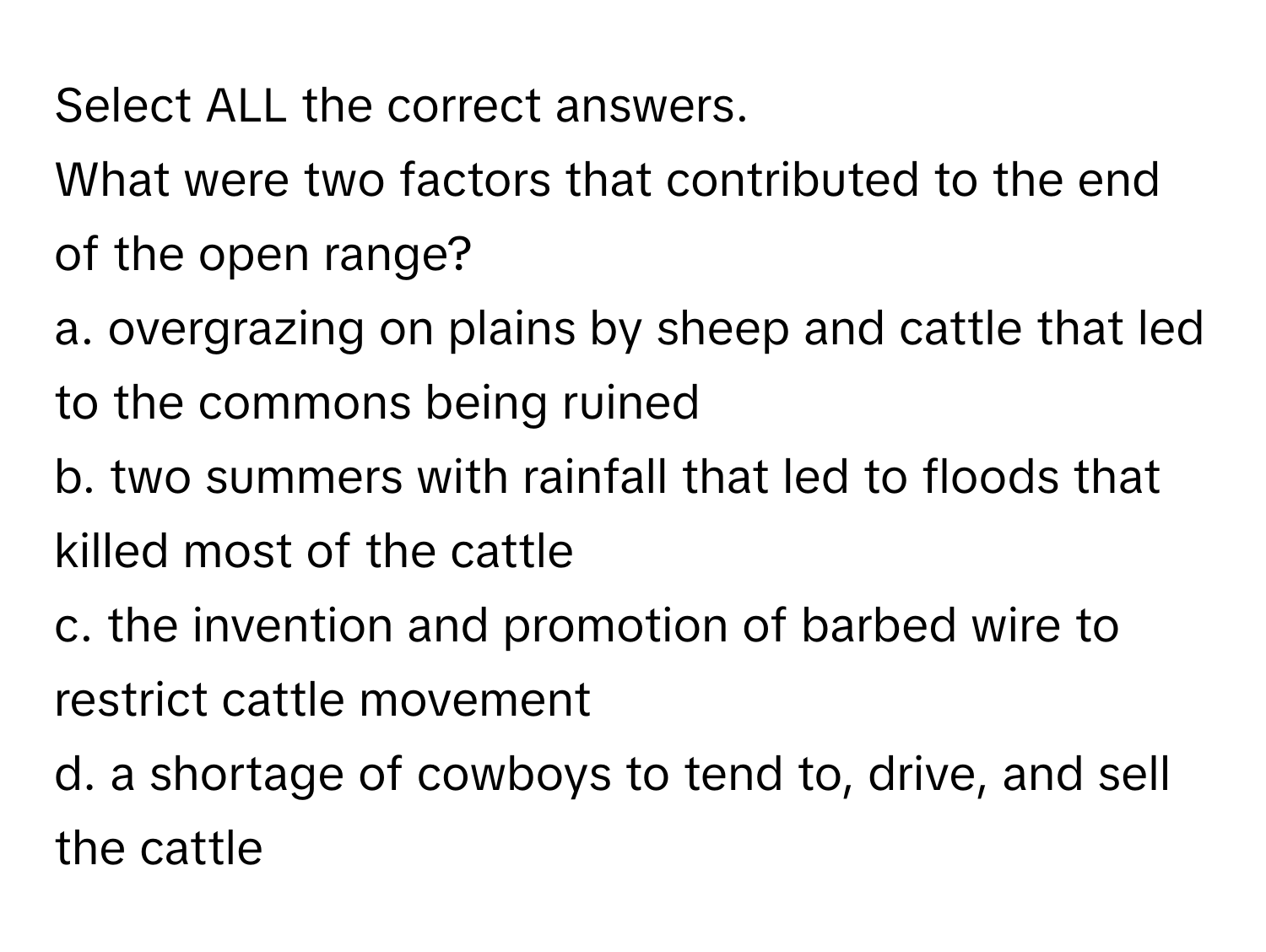 Select ALL the correct answers.

What were two factors that contributed to the end of the open range?
a. overgrazing on plains by sheep and cattle that led to the commons being ruined
b. two summers with rainfall that led to floods that killed most of the cattle
c. the invention and promotion of barbed wire to restrict cattle movement
d. a shortage of cowboys to tend to, drive, and sell the cattle