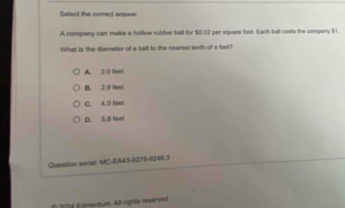 Select the correct answer.
A company can make a hollow rubber ball for $0.02 per square foot. Each ball costs the company $1.
What is the diameter of a ball to the nearest tenth of a foot?
A. 2.0 feet
B. 2.9 feel
C. 4.0 feet
D. 5.8 feet
Question serial: MC-EA43-0275-9246.3
( 2024 Edmentum. All rights reserved.