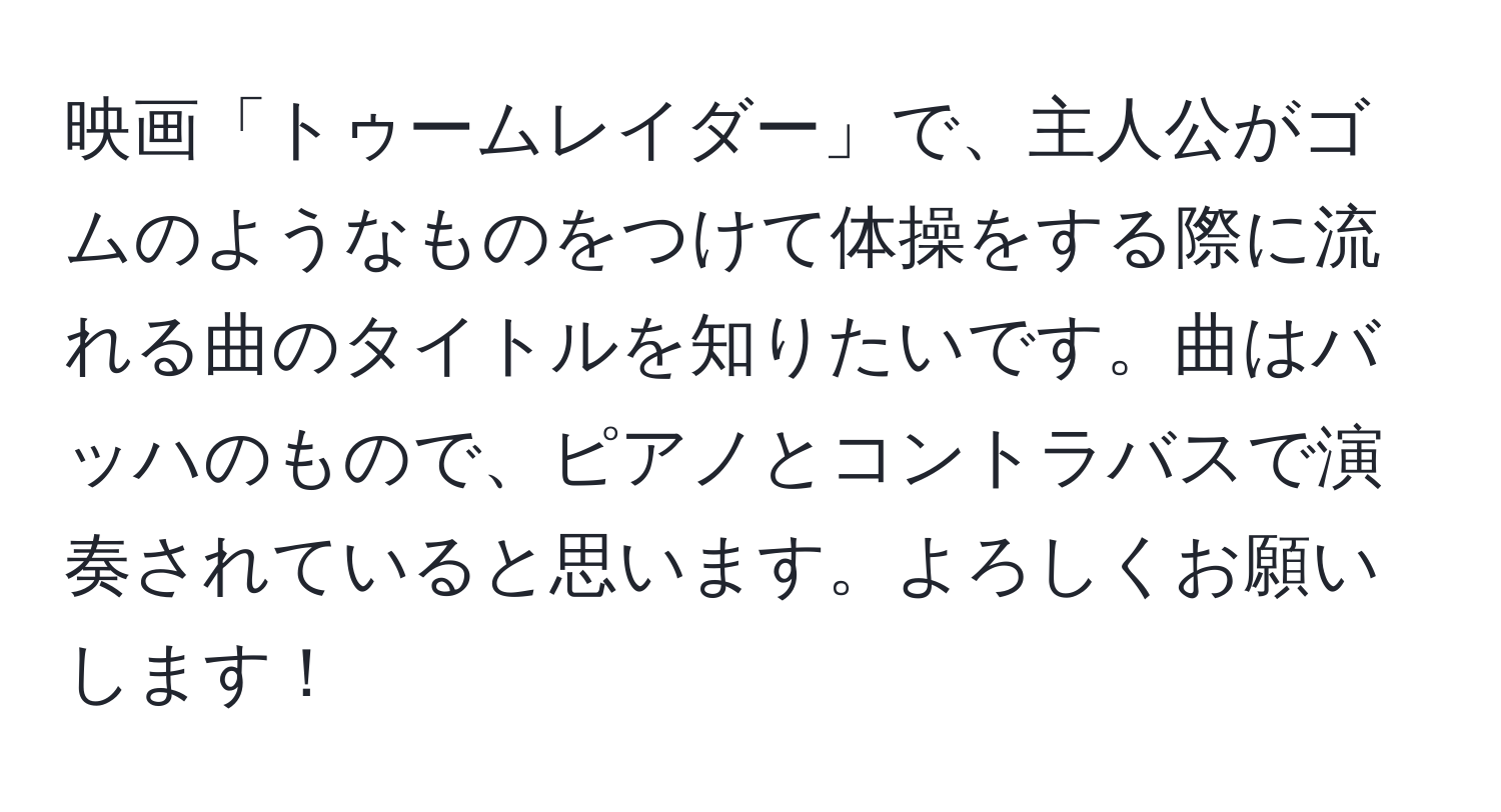 映画「トゥームレイダー」で、主人公がゴムのようなものをつけて体操をする際に流れる曲のタイトルを知りたいです。曲はバッハのもので、ピアノとコントラバスで演奏されていると思います。よろしくお願いします！