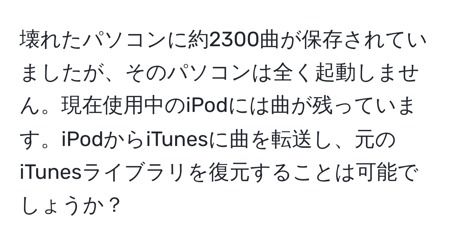 壊れたパソコンに約2300曲が保存されていましたが、そのパソコンは全く起動しません。現在使用中のiPodには曲が残っています。iPodからiTunesに曲を転送し、元のiTunesライブラリを復元することは可能でしょうか？