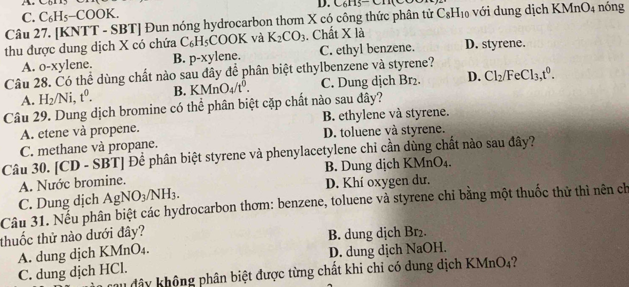 A Com3 D. C₆H5- CH(CO
C. C_6H_5-COO K.
Câu 27. [KNTT - SBT] Đun nóng hydrocarbon thơm X có công thức phân tử C_8H_10 với dung dịch KMnO_4 nóng
thu được dung dịch X có chứa ( C_6H_5COOK và K_2CO_3. Chất X là
A. o-xylene. p-xyl ene. C. ethyl benzene. D. styrene.
B.
Câu 28. Có thể dùng chất nào sau đây để phân biệt ethylbenzene và styrene?
B. KMnO_4/t^0. C. Dung dịch Br₂. D. Cl_2/FeCl_3,t^0.
A. H_2/Ni,t^0.
Câu 29. Dung dịch bromine có thể phân biệt cặp chất nào sau đây?
B. ethylene và styrene.
A. etene và propene.
D. toluene và styrene.
C. methane và propane.
Câu 30. [ C D - 8 SBT Để phân biệt styrene và phenylacetylene chi cần dùng chất nào sau đây?
B. Dung dịch KM nO
A. Nước bromine.
D. Khí oxygen dư.
C. Dung dịch AgNO_3/NH_3.
Câu 31. Nếu phân biệt các hydrocarbon thơm: benzene, toluene và styrene chỉ bằng một thuốc thử thì nên ch
thuốc thử nào dưới đây?
B. dung dịch Br₂.
A. dung dịch KMr _1O_4.
D. dung dịch NaOH.
C. dung dịch HCl.
đau đây không phân biệt được từng chất khi chỉ có dung dịch KMnO4?