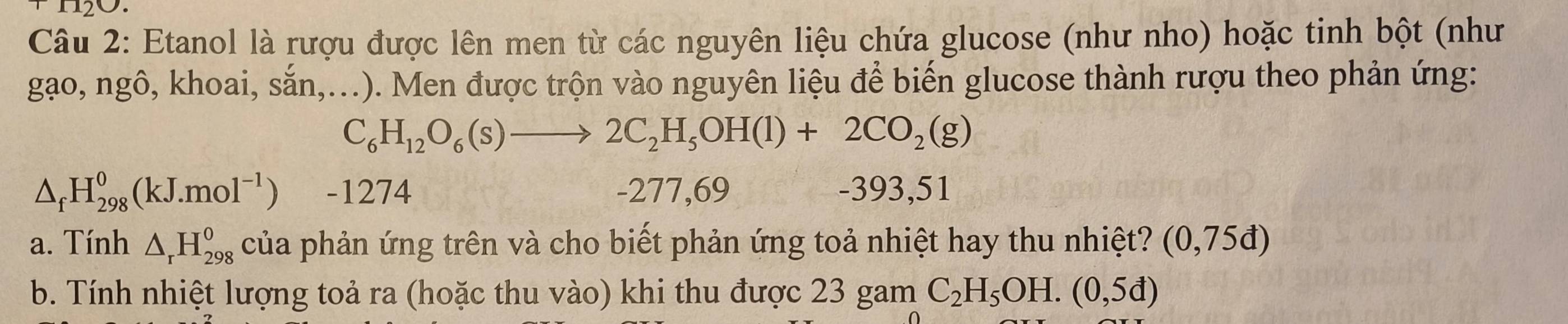 Etanol là rượu được lên men từ các nguyên liệu chứa glucose (như nho) hoặc tinh bột (như
gạo, ngô, khoai, sắn,...). Men được trộn vào nguyên liệu để biến glucose thành rượu theo phản ứng:
C_6H_12O_6(s)to 2C_2H_5OH(l)+2CO_2(g)
△ _fH_(298)^0(kJ.mol^(-1)) - 1274 -277,69 -393,51
a. Tính △ _rH_(298)^o của phản ứng trên và cho biết phản ứng toả nhiệt hay thu nhiệt? (0,75d)
b. Tính nhiệt lượng toả ra (hoặc thu vào) khi thu được 23 gam C_2H_5OH.(0,5d)