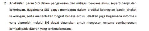 Analisislah peran SIG dalam pengawasan dan mitigasi bencana alam, seperti banjir dan 
kekeringan. Bagaimana SIG dapat membantu dalam prediksi ketinggian banjir, tingkat 
kekeringan, serta menentukan tingkat bahaya erosi? Jelaskan juga bagaimana informasi 
yang diperoleh melalui SIG dapat digunakan untuk menyusun rencana pembangunan 
kembali pada daerah yang terkena bencana.