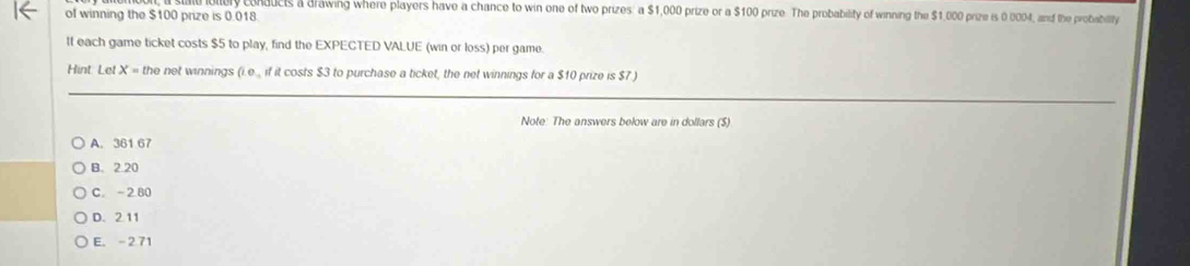 conducts a drawing where players have a chance to win one of two prizes: a $1,000 prize or a $100 prize. The probability of winning the $1,000 prize is 0 0004, and the probabillty
of winning the $100 prize is 0.018.
It each game ticket costs $5 to play, find the EXPECTED VALUE (win or loss) per game.
Hint. Let X = the net winnings (i.e., if it costs $3 to purchase a ticket, the net winnings for a $10 prize is $7 )
Note: The answers below are in dollars ($)
A. 361 67
B. 2.20
C. -2.80
D. 2 11
E. - 2 71