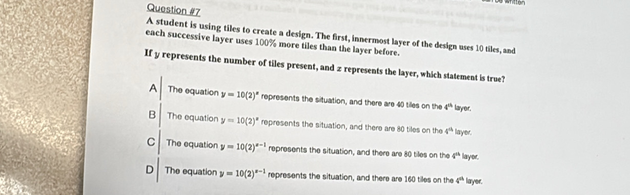 written
Question #7
A student is using tiles to create a design. The first, innermost layer of the design uses 10 tiles, and
each successive layer uses 100% more tiles than the layer before.
If y represents the number of tiles present, and z represents the layer, which statement is true?
A The equation y=10(2)^x represents the situation, and there are 40 tiles on the 4^(th) layer.
B The equation y=10(2)^x represents the situation, and there are 80 tiles on the 4^(th) layer,
C The equation y=10(2)^x-1 represents the situation, and there are 80 tiles on the 4^(th) layer.
D The equation y=10(2)^x-1 represents the situation, and there are 160 tiles on the 4^(th) layer.