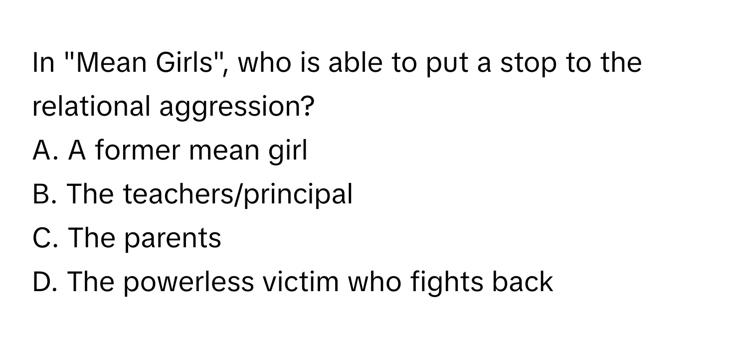 In "Mean Girls", who is able to put a stop to the relational aggression?
A. A former mean girl
B. The teachers/principal
C. The parents
D. The powerless victim who fights back